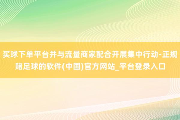 买球下单平台并与流量商家配合开展集中行动-正规赌足球的软件(中国)官方网站_平台登录入口