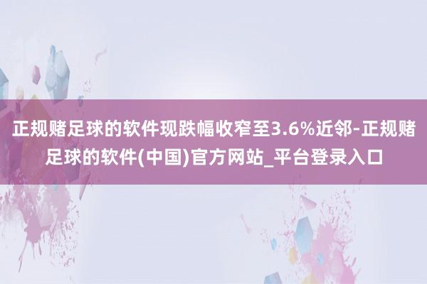 正规赌足球的软件现跌幅收窄至3.6%近邻-正规赌足球的软件(中国)官方网站_平台登录入口