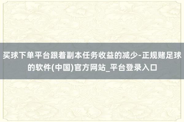 买球下单平台跟着副本任务收益的减少-正规赌足球的软件(中国)官方网站_平台登录入口