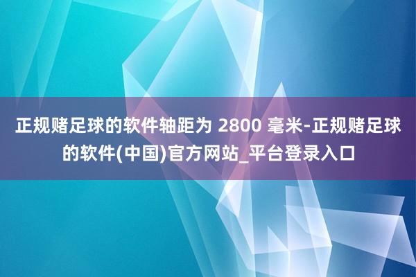 正规赌足球的软件轴距为 2800 毫米-正规赌足球的软件(中国)官方网站_平台登录入口