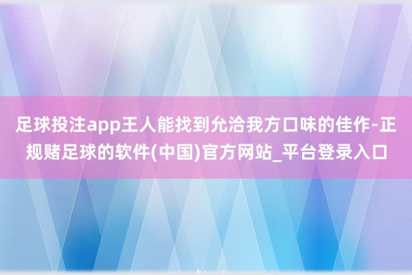 足球投注app王人能找到允洽我方口味的佳作-正规赌足球的软件(中国)官方网站_平台登录入口