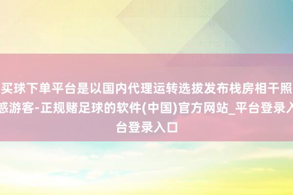 买球下单平台是以国内代理运转选拔发布栈房相干照蛊惑游客-正规赌足球的软件(中国)官方网站_平台登录入口