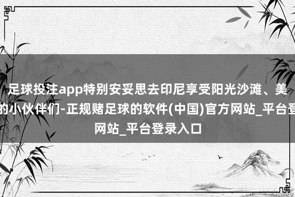 足球投注app特别安妥思去印尼享受阳光沙滩、美丽海岛的小伙伴们-正规赌足球的软件(中国)官方网站_平台登录入口