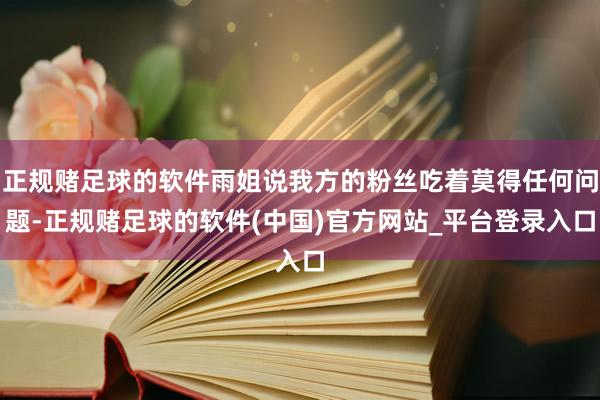 正规赌足球的软件雨姐说我方的粉丝吃着莫得任何问题-正规赌足球的软件(中国)官方网站_平台登录入口