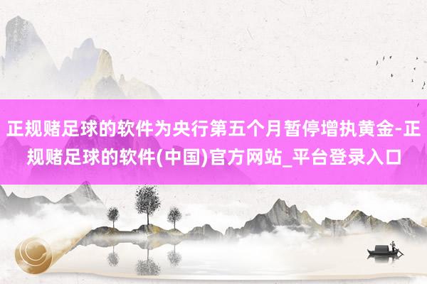 正规赌足球的软件为央行第五个月暂停增执黄金-正规赌足球的软件(中国)官方网站_平台登录入口