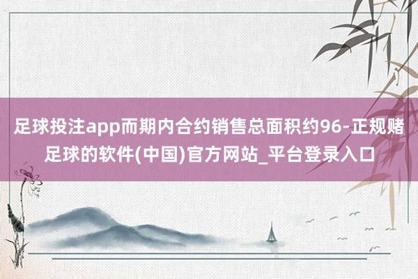 足球投注app而期内合约销售总面积约96-正规赌足球的软件(中国)官方网站_平台登录入口