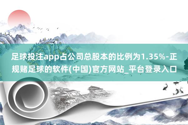 足球投注app占公司总股本的比例为1.35%-正规赌足球的软件(中国)官方网站_平台登录入口