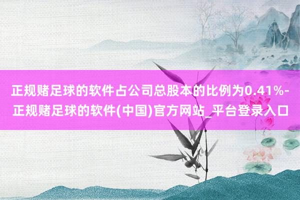 正规赌足球的软件占公司总股本的比例为0.41%-正规赌足球的软件(中国)官方网站_平台登录入口