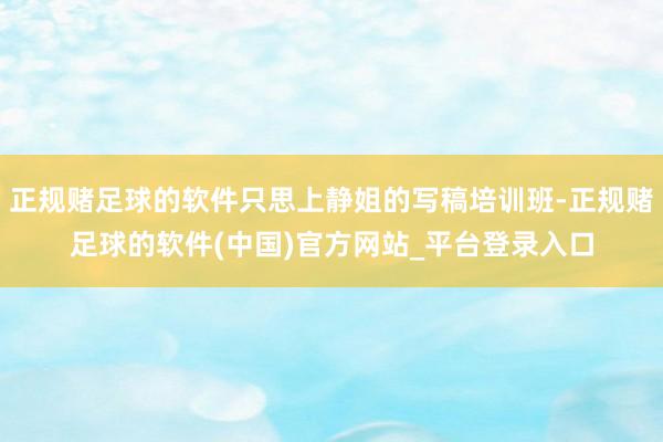 正规赌足球的软件只思上静姐的写稿培训班-正规赌足球的软件(中国)官方网站_平台登录入口