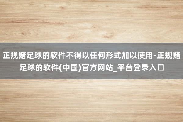 正规赌足球的软件不得以任何形式加以使用-正规赌足球的软件(中国)官方网站_平台登录入口