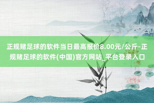 正规赌足球的软件当日最高报价8.00元/公斤-正规赌足球的软件(中国)官方网站_平台登录入口