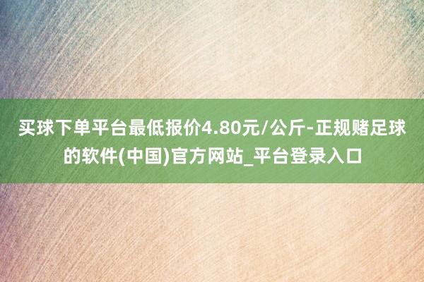 买球下单平台最低报价4.80元/公斤-正规赌足球的软件(中国)官方网站_平台登录入口