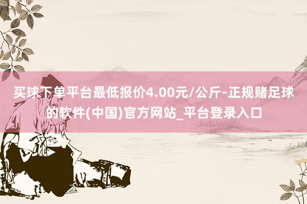 买球下单平台最低报价4.00元/公斤-正规赌足球的软件(中国)官方网站_平台登录入口