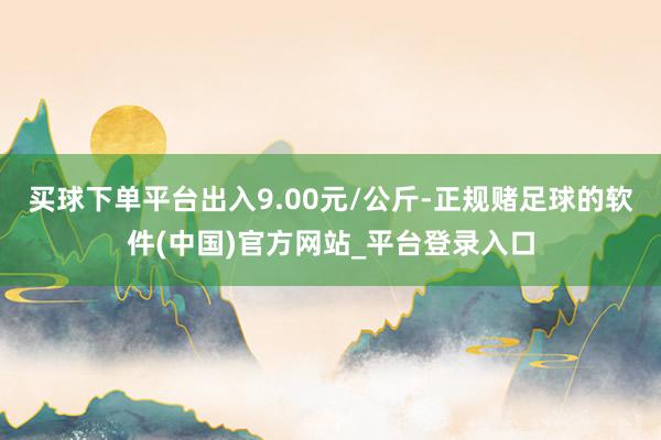 买球下单平台出入9.00元/公斤-正规赌足球的软件(中国)官方网站_平台登录入口