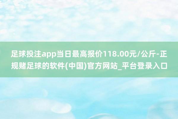 足球投注app当日最高报价118.00元/公斤-正规赌足球的软件(中国)官方网站_平台登录入口