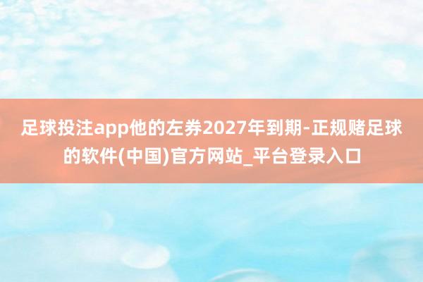 足球投注app他的左券2027年到期-正规赌足球的软件(中国)官方网站_平台登录入口