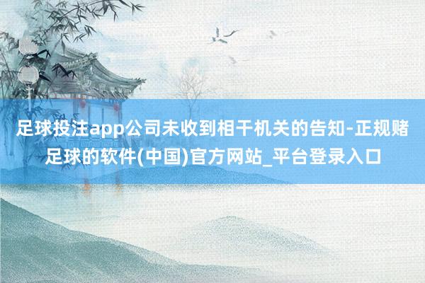 足球投注app公司未收到相干机关的告知-正规赌足球的软件(中国)官方网站_平台登录入口