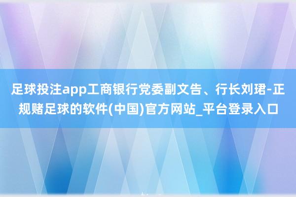 足球投注app工商银行党委副文告、行长刘珺-正规赌足球的软件(中国)官方网站_平台登录入口