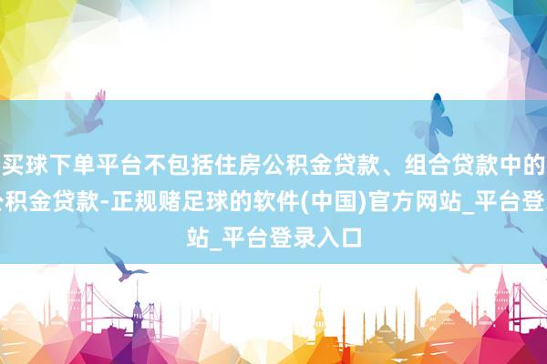 买球下单平台不包括住房公积金贷款、组合贷款中的住房公积金贷款-正规赌足球的软件(中国)官方网站_平台登录入口