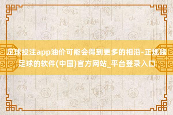 足球投注app油价可能会得到更多的相沿-正规赌足球的软件(中国)官方网站_平台登录入口