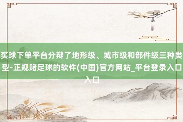 买球下单平台分辩了地形级、城市级和部件级三种类型-正规赌足球的软件(中国)官方网站_平台登录入口