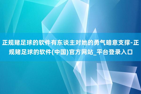 正规赌足球的软件有东谈主对她的勇气暗意支撑-正规赌足球的软件(中国)官方网站_平台登录入口