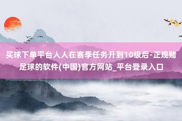 买球下单平台人人在赛季任务升到10级后-正规赌足球的软件(中国)官方网站_平台登录入口