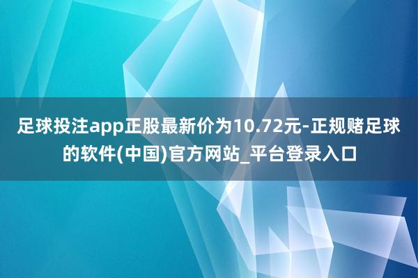 足球投注app正股最新价为10.72元-正规赌足球的软件(中国)官方网站_平台登录入口