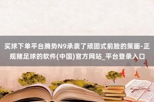 买球下单平台腾势N9承袭了顽固式前脸的策画-正规赌足球的软件(中国)官方网站_平台登录入口