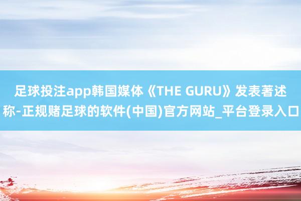 足球投注app韩国媒体《THE GURU》发表著述称-正规赌足球的软件(中国)官方网站_平台登录入口