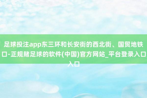 足球投注app东三环和长安街的西北街、国贸地铁口-正规赌足球的软件(中国)官方网站_平台登录入口