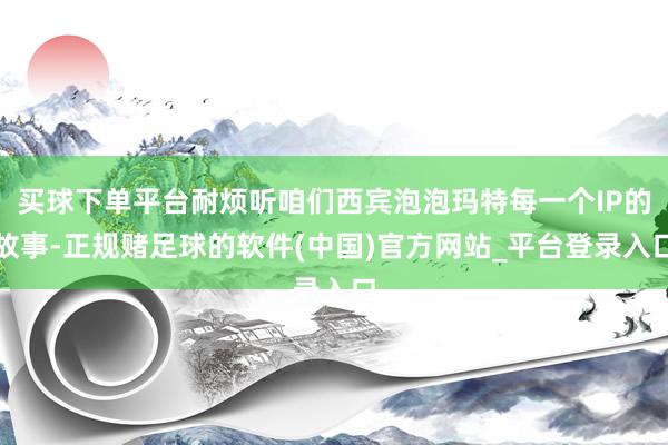 买球下单平台耐烦听咱们西宾泡泡玛特每一个IP的故事-正规赌足球的软件(中国)官方网站_平台登录入口