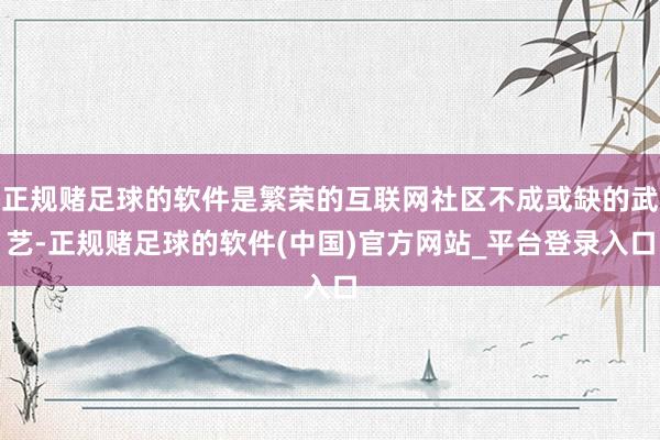 正规赌足球的软件是繁荣的互联网社区不成或缺的武艺-正规赌足球的软件(中国)官方网站_平台登录入口