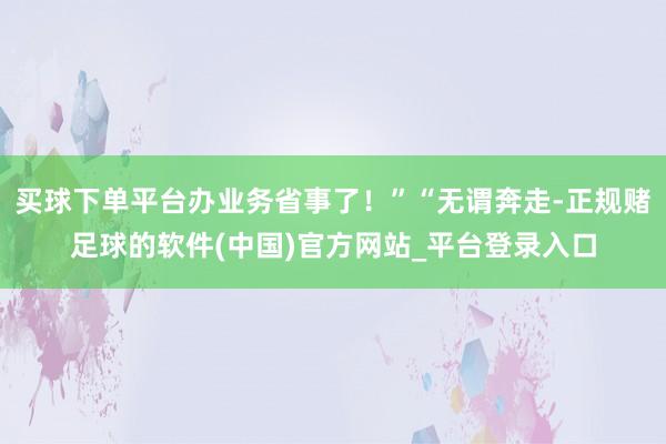 买球下单平台办业务省事了！”“无谓奔走-正规赌足球的软件(中国)官方网站_平台登录入口