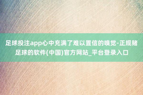 足球投注app心中充满了难以置信的嗅觉-正规赌足球的软件(中国)官方网站_平台登录入口