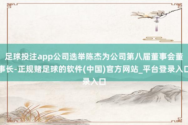 足球投注app公司选举陈杰为公司第八届董事会董事长-正规赌足球的软件(中国)官方网站_平台登录入口