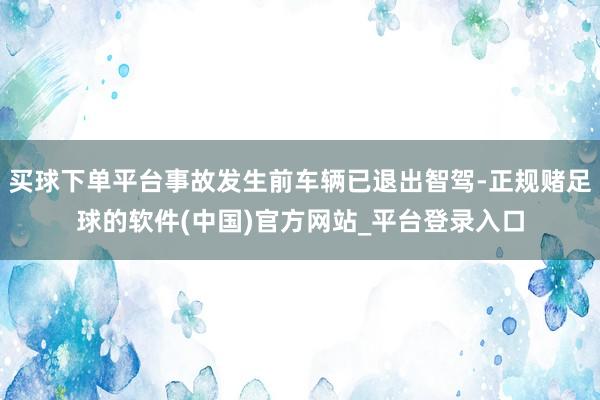 买球下单平台事故发生前车辆已退出智驾-正规赌足球的软件(中国)官方网站_平台登录入口