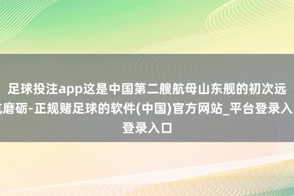 足球投注app这是中国第二艘航母山东舰的初次远航磨砺-正规赌足球的软件(中国)官方网站_平台登录入口