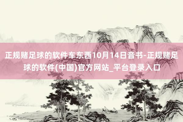 正规赌足球的软件车东西10月14日音书-正规赌足球的软件(中国)官方网站_平台登录入口