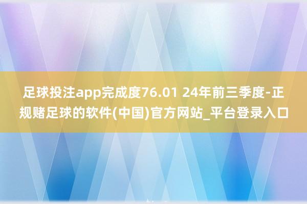 足球投注app完成度76.01 24年前三季度-正规赌足球的软件(中国)官方网站_平台登录入口