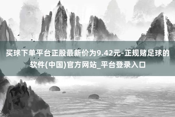 买球下单平台正股最新价为9.42元-正规赌足球的软件(中国)官方网站_平台登录入口