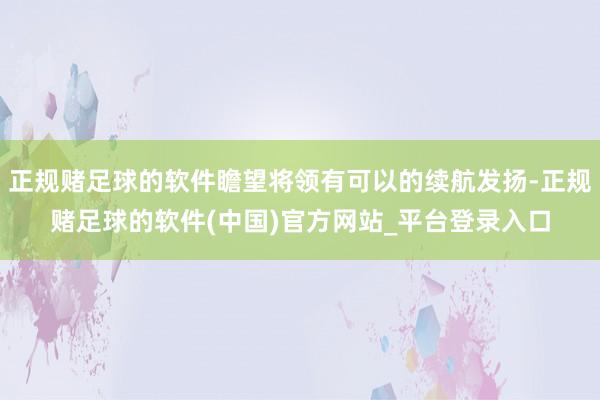 正规赌足球的软件瞻望将领有可以的续航发扬-正规赌足球的软件(中国)官方网站_平台登录入口