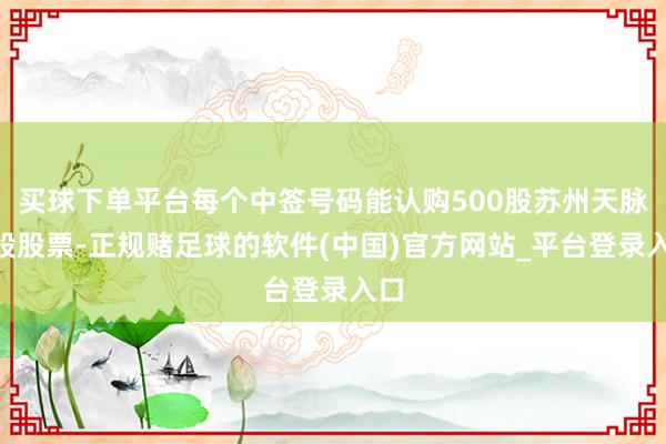 买球下单平台每个中签号码能认购500股苏州天脉A股股票-正规赌足球的软件(中国)官方网站_平台登录入口