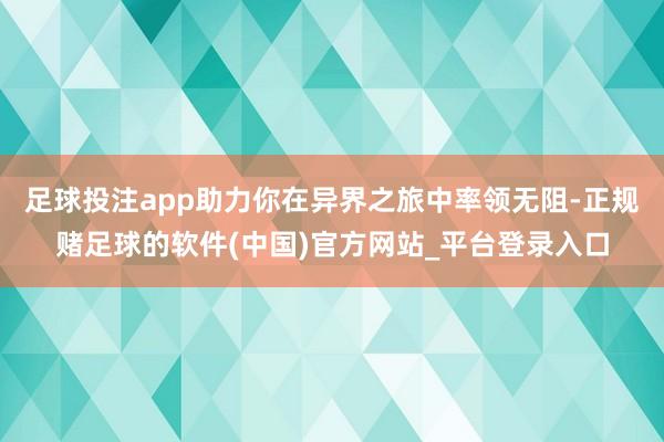 足球投注app助力你在异界之旅中率领无阻-正规赌足球的软件(中国)官方网站_平台登录入口