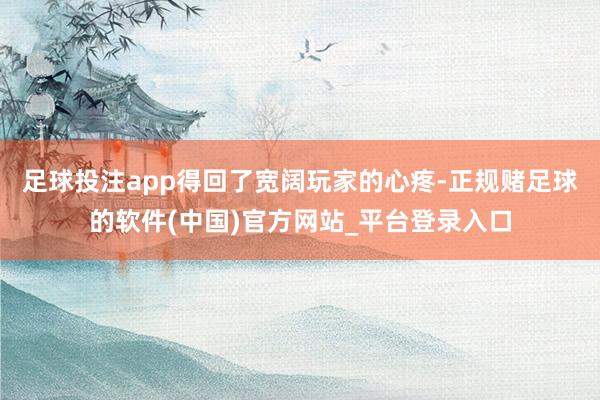 足球投注app得回了宽阔玩家的心疼-正规赌足球的软件(中国)官方网站_平台登录入口