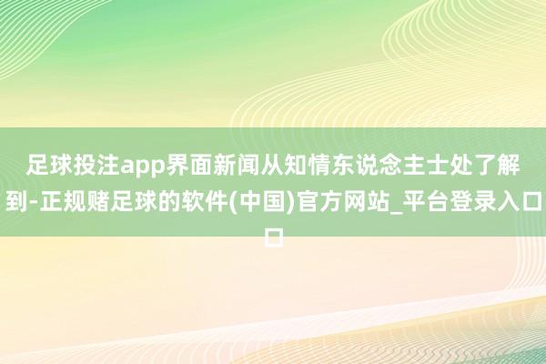 足球投注app　　界面新闻从知情东说念主士处了解到-正规赌足球的软件(中国)官方网站_平台登录入口