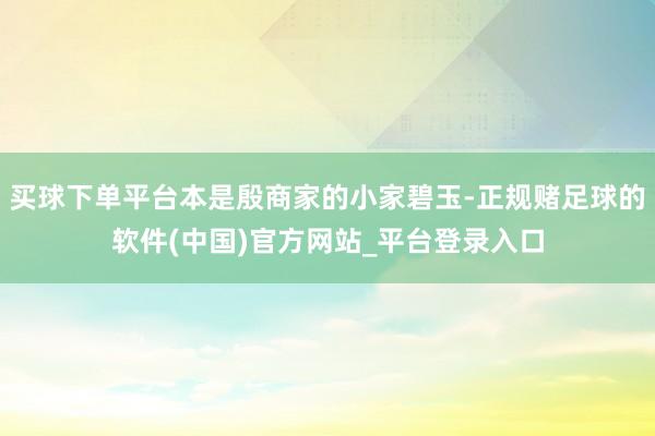 买球下单平台本是殷商家的小家碧玉-正规赌足球的软件(中国)官方网站_平台登录入口