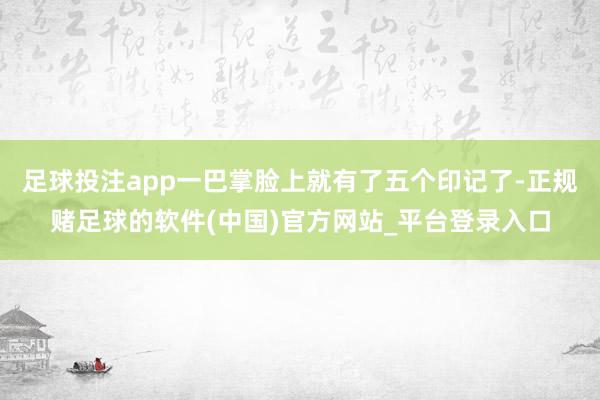 足球投注app一巴掌脸上就有了五个印记了-正规赌足球的软件(中国)官方网站_平台登录入口