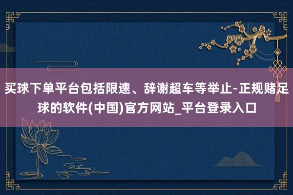 买球下单平台包括限速、辞谢超车等举止-正规赌足球的软件(中国)官方网站_平台登录入口