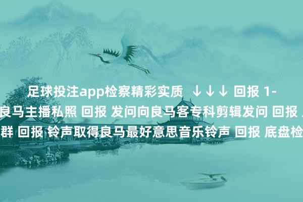 足球投注app检察精彩实质  ↓↓↓ 回报 1-81淘气数字检察2022良马主播私照 回报 发问向良马客专科剪辑发问 回报 入群加入良马客车友群 回报 铃声取得良马最好意思音乐铃声 回报 底盘检察最全良马车型底盘编号 回报 按键检察良马按键使用大全良马良马客车按键止境铃声发布于：上海市-正规赌足球的软件(中国)官方网站_平台登录入口